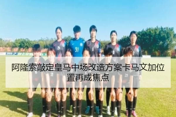 阿隆索敲定皇马中场改造方案卡马文加位置再成焦点